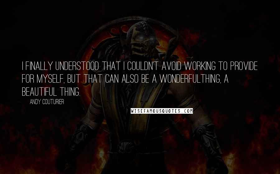 Andy Couturier Quotes: I finally understood that I couldn't avoid working to provide for myself, but that can also be a wonderfulthing, a beautiful thing.