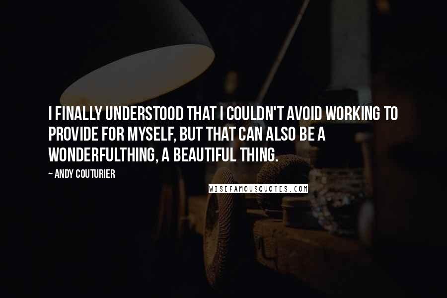 Andy Couturier Quotes: I finally understood that I couldn't avoid working to provide for myself, but that can also be a wonderfulthing, a beautiful thing.