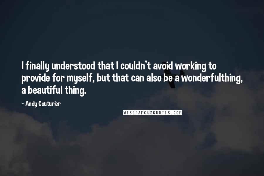 Andy Couturier Quotes: I finally understood that I couldn't avoid working to provide for myself, but that can also be a wonderfulthing, a beautiful thing.