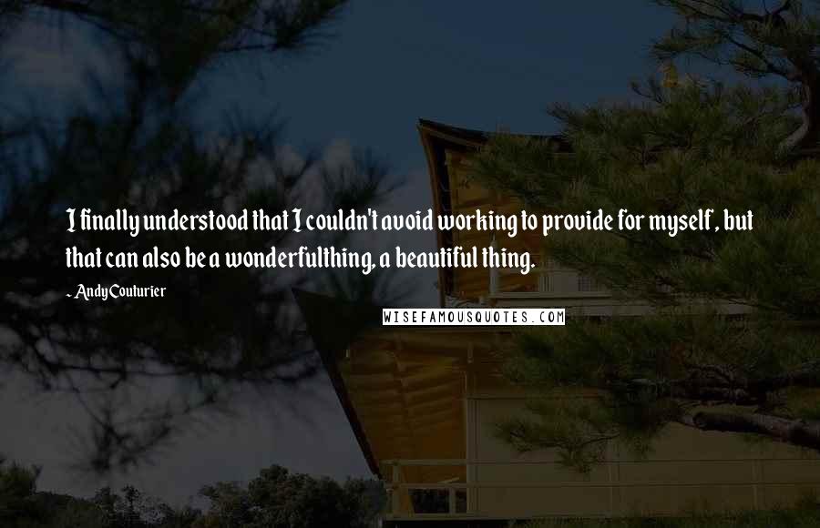 Andy Couturier Quotes: I finally understood that I couldn't avoid working to provide for myself, but that can also be a wonderfulthing, a beautiful thing.