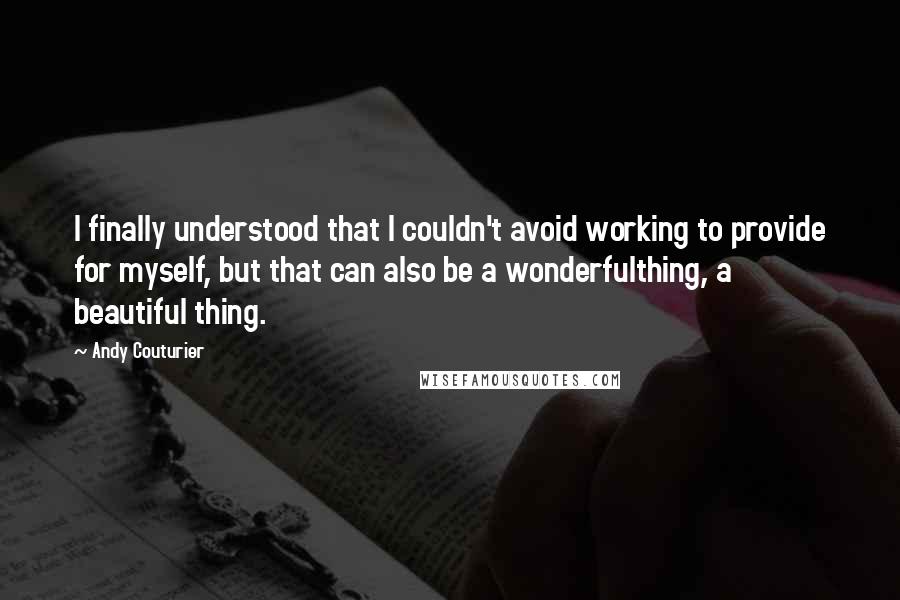 Andy Couturier Quotes: I finally understood that I couldn't avoid working to provide for myself, but that can also be a wonderfulthing, a beautiful thing.