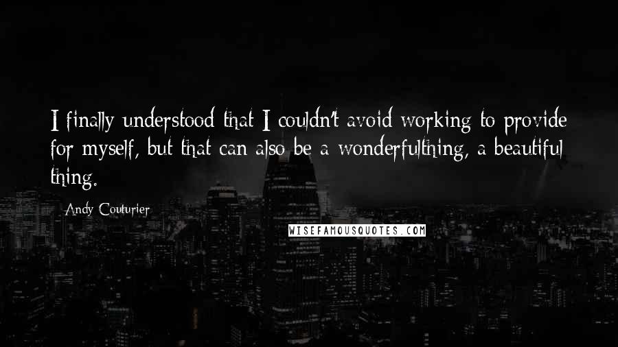 Andy Couturier Quotes: I finally understood that I couldn't avoid working to provide for myself, but that can also be a wonderfulthing, a beautiful thing.