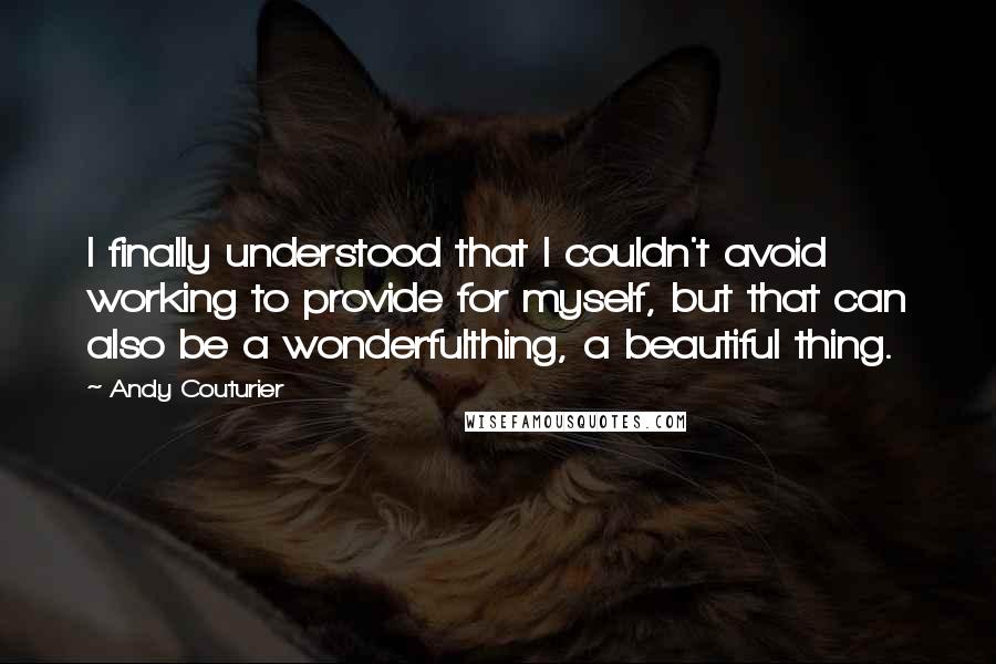 Andy Couturier Quotes: I finally understood that I couldn't avoid working to provide for myself, but that can also be a wonderfulthing, a beautiful thing.