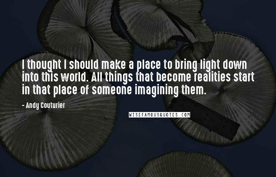 Andy Couturier Quotes: I thought I should make a place to bring light down into this world. All things that become realities start in that place of someone imagining them.