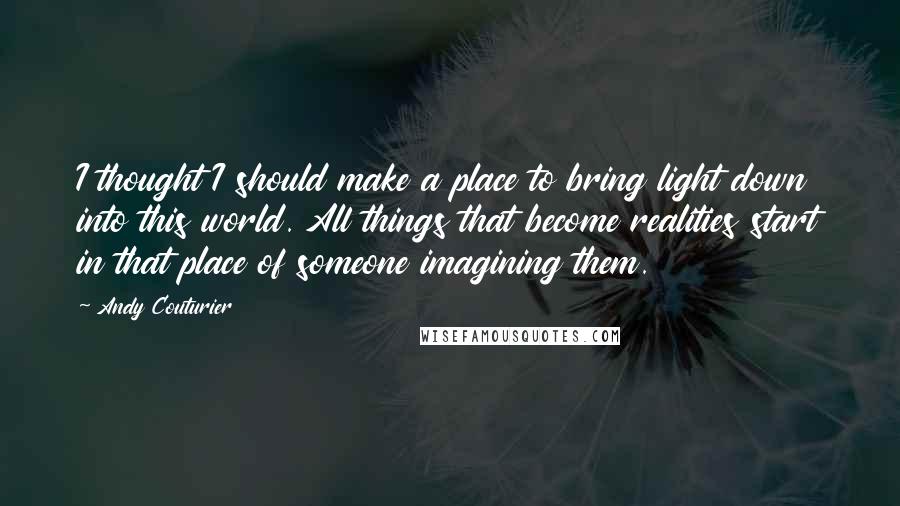 Andy Couturier Quotes: I thought I should make a place to bring light down into this world. All things that become realities start in that place of someone imagining them.