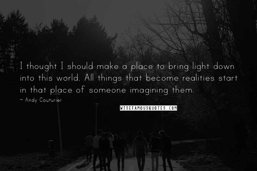 Andy Couturier Quotes: I thought I should make a place to bring light down into this world. All things that become realities start in that place of someone imagining them.