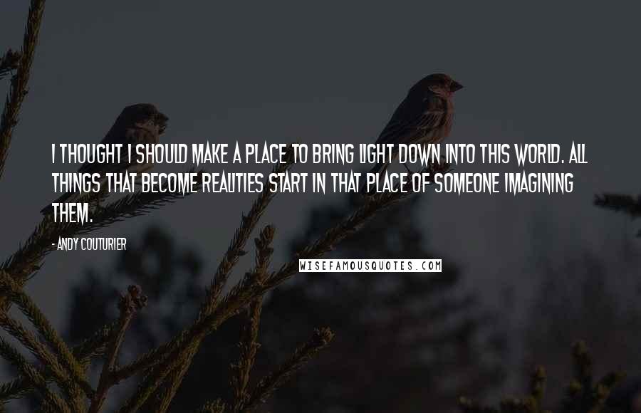 Andy Couturier Quotes: I thought I should make a place to bring light down into this world. All things that become realities start in that place of someone imagining them.