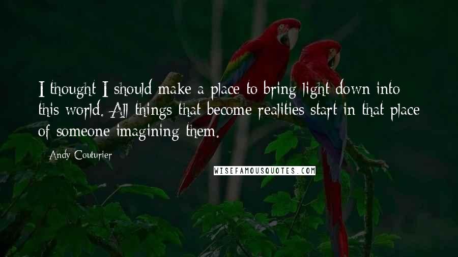 Andy Couturier Quotes: I thought I should make a place to bring light down into this world. All things that become realities start in that place of someone imagining them.