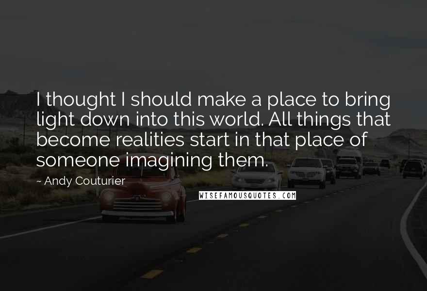 Andy Couturier Quotes: I thought I should make a place to bring light down into this world. All things that become realities start in that place of someone imagining them.