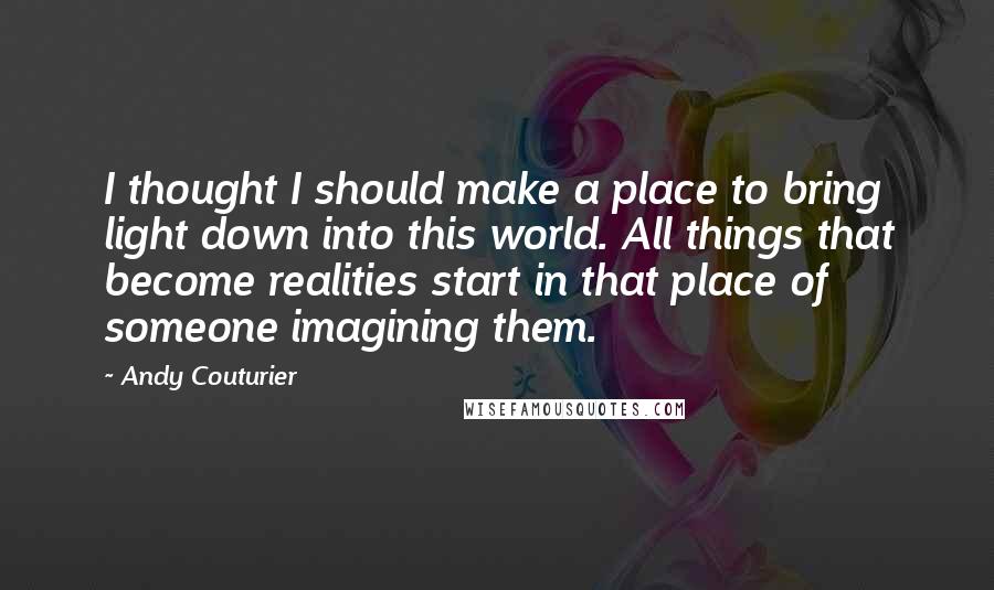 Andy Couturier Quotes: I thought I should make a place to bring light down into this world. All things that become realities start in that place of someone imagining them.