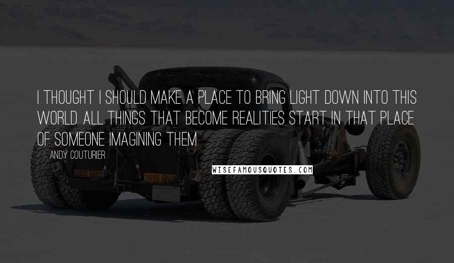 Andy Couturier Quotes: I thought I should make a place to bring light down into this world. All things that become realities start in that place of someone imagining them.