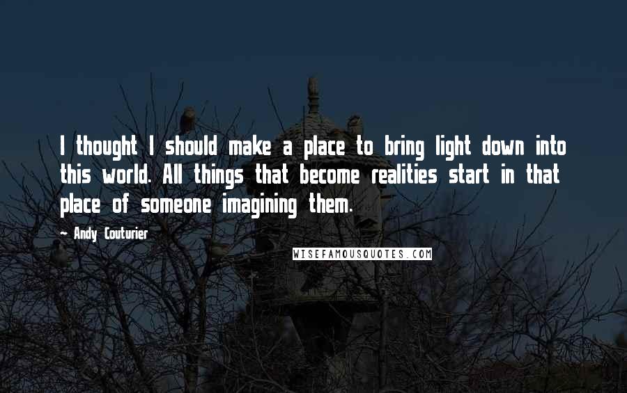 Andy Couturier Quotes: I thought I should make a place to bring light down into this world. All things that become realities start in that place of someone imagining them.