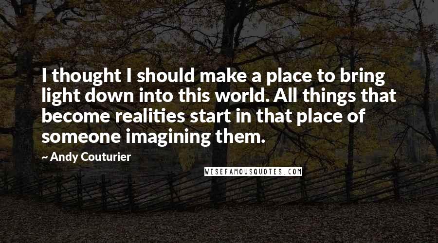 Andy Couturier Quotes: I thought I should make a place to bring light down into this world. All things that become realities start in that place of someone imagining them.