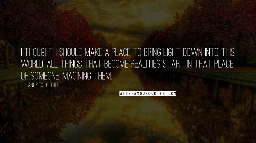 Andy Couturier Quotes: I thought I should make a place to bring light down into this world. All things that become realities start in that place of someone imagining them.