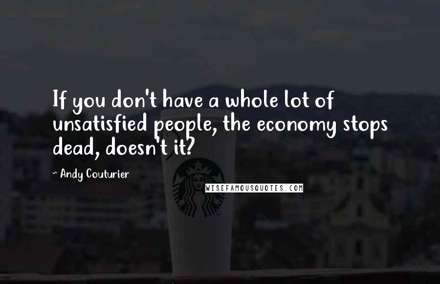 Andy Couturier Quotes: If you don't have a whole lot of unsatisfied people, the economy stops dead, doesn't it?