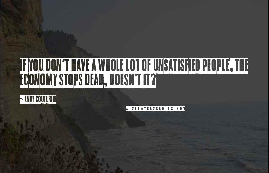 Andy Couturier Quotes: If you don't have a whole lot of unsatisfied people, the economy stops dead, doesn't it?