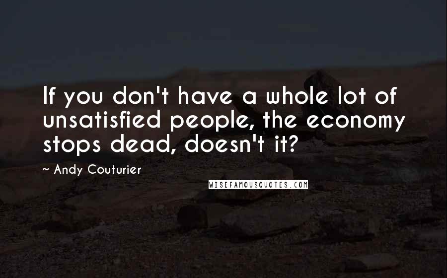 Andy Couturier Quotes: If you don't have a whole lot of unsatisfied people, the economy stops dead, doesn't it?