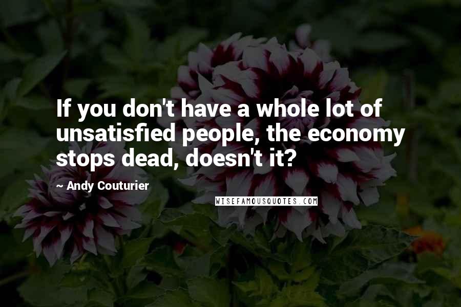 Andy Couturier Quotes: If you don't have a whole lot of unsatisfied people, the economy stops dead, doesn't it?