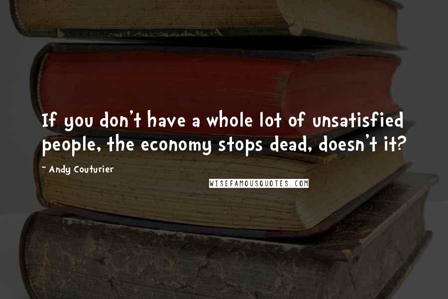 Andy Couturier Quotes: If you don't have a whole lot of unsatisfied people, the economy stops dead, doesn't it?