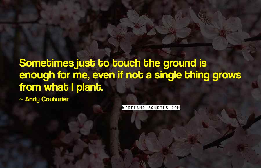 Andy Couturier Quotes: Sometimes just to touch the ground is enough for me, even if not a single thing grows from what I plant.