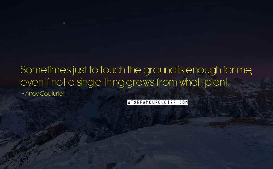 Andy Couturier Quotes: Sometimes just to touch the ground is enough for me, even if not a single thing grows from what I plant.