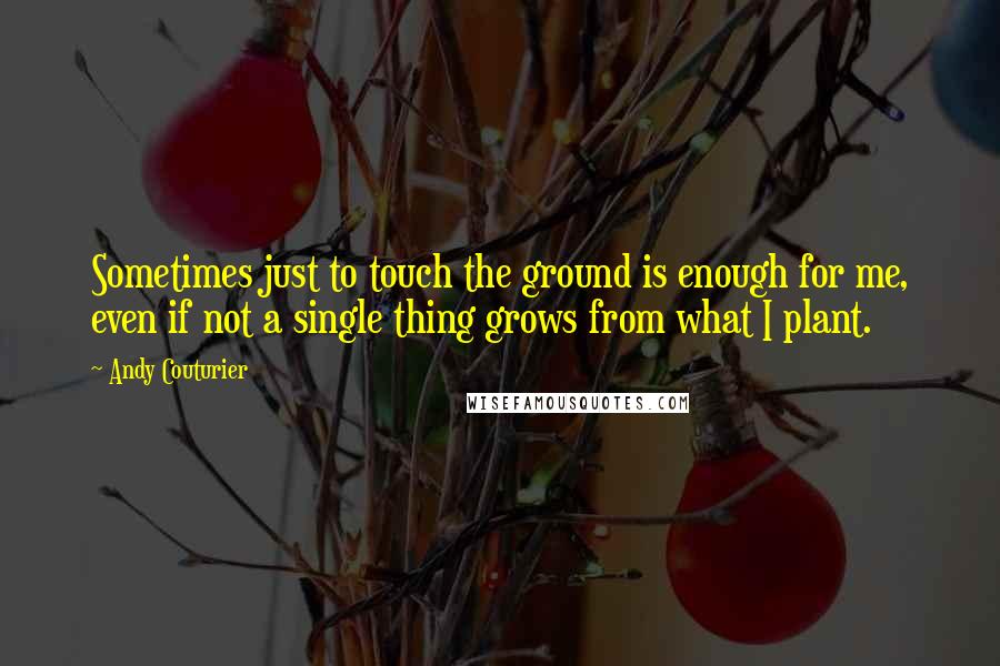Andy Couturier Quotes: Sometimes just to touch the ground is enough for me, even if not a single thing grows from what I plant.