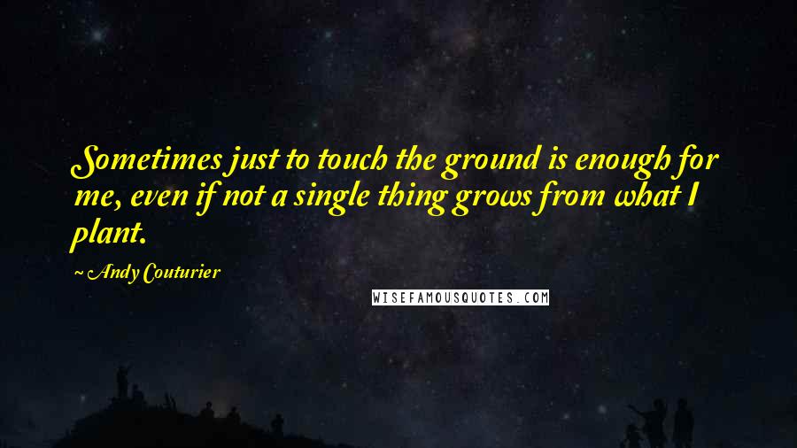 Andy Couturier Quotes: Sometimes just to touch the ground is enough for me, even if not a single thing grows from what I plant.