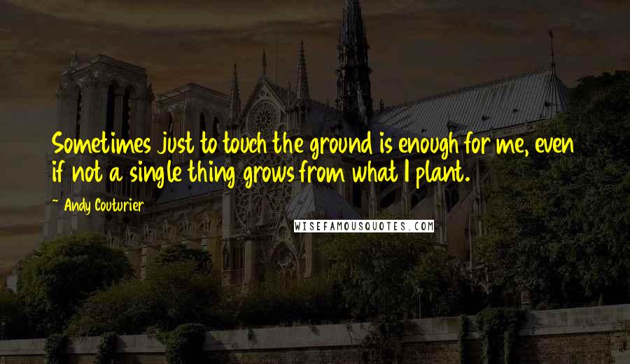 Andy Couturier Quotes: Sometimes just to touch the ground is enough for me, even if not a single thing grows from what I plant.