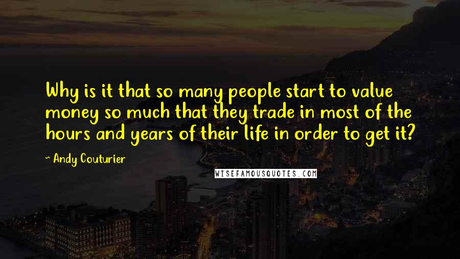 Andy Couturier Quotes: Why is it that so many people start to value money so much that they trade in most of the hours and years of their life in order to get it?