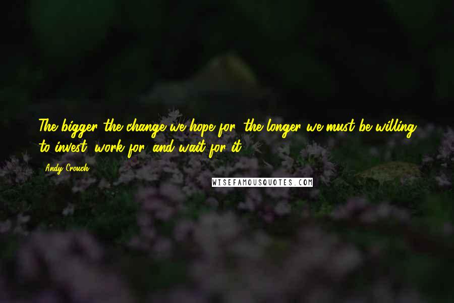 Andy Crouch Quotes: The bigger the change we hope for, the longer we must be willing to invest, work for, and wait for it.