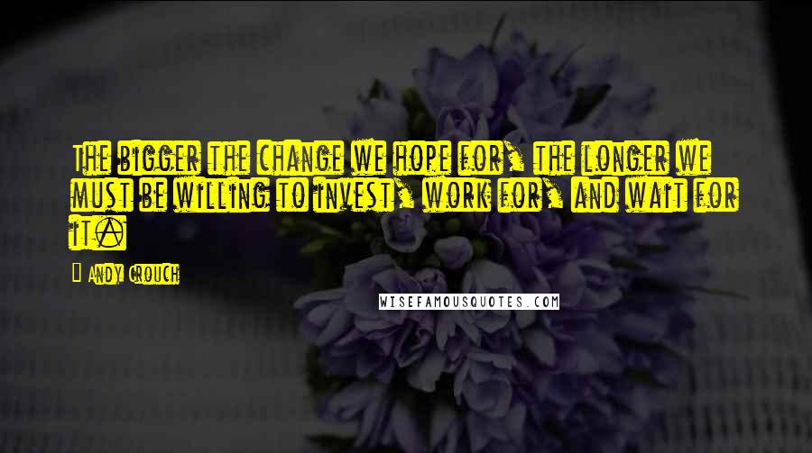 Andy Crouch Quotes: The bigger the change we hope for, the longer we must be willing to invest, work for, and wait for it.