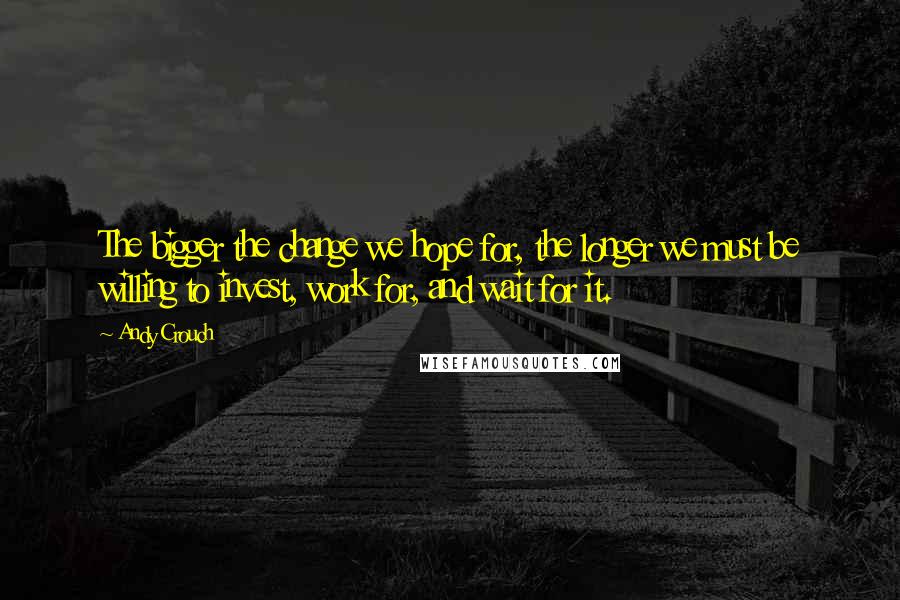 Andy Crouch Quotes: The bigger the change we hope for, the longer we must be willing to invest, work for, and wait for it.