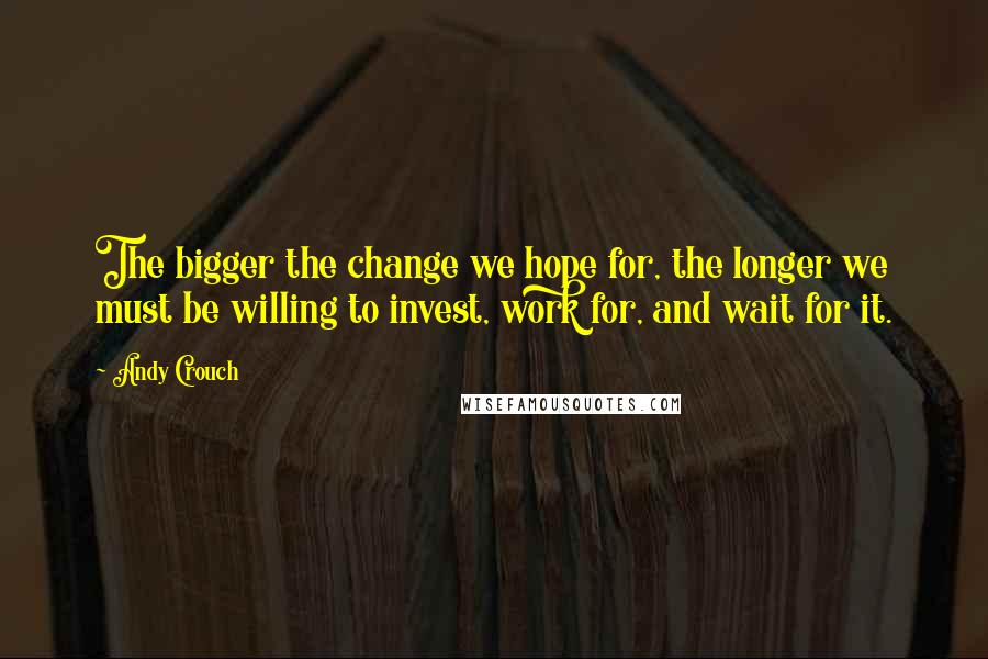 Andy Crouch Quotes: The bigger the change we hope for, the longer we must be willing to invest, work for, and wait for it.