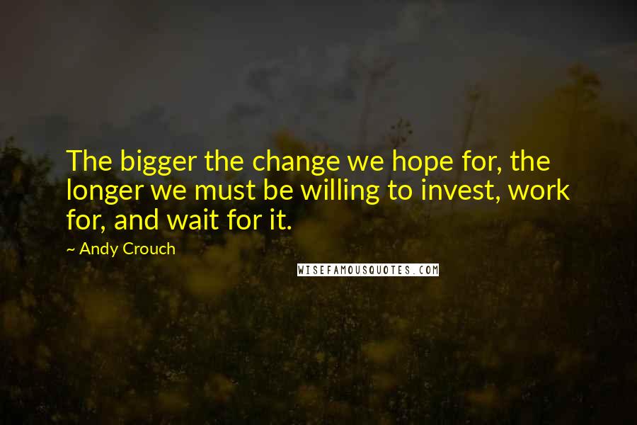 Andy Crouch Quotes: The bigger the change we hope for, the longer we must be willing to invest, work for, and wait for it.