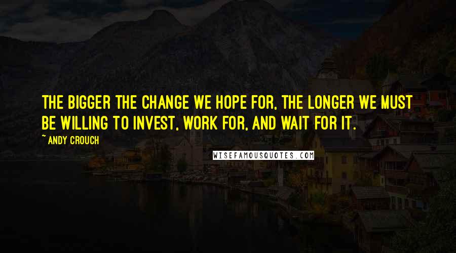 Andy Crouch Quotes: The bigger the change we hope for, the longer we must be willing to invest, work for, and wait for it.