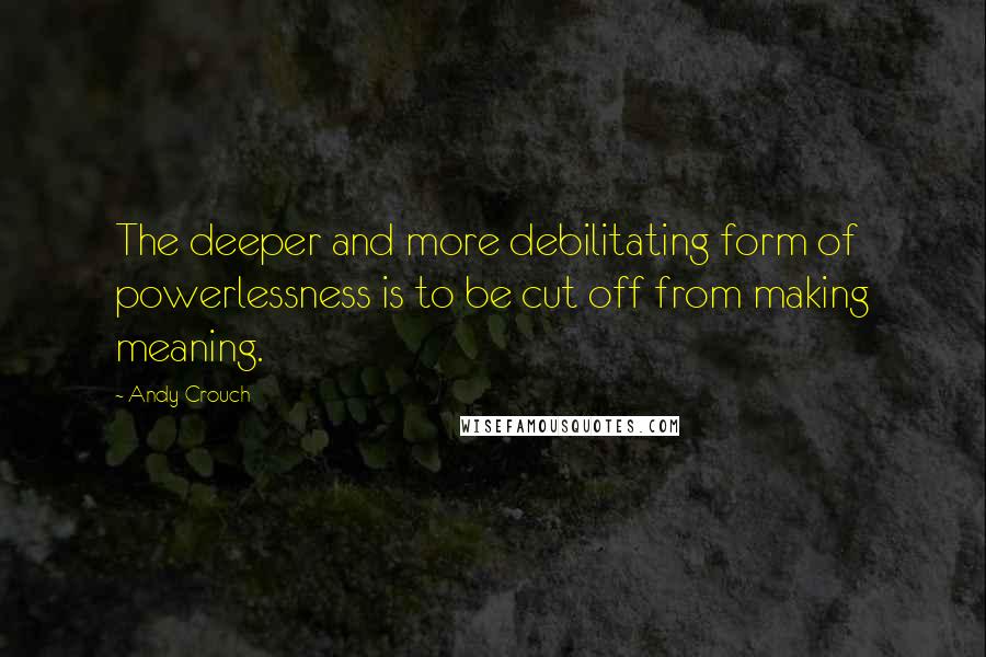 Andy Crouch Quotes: The deeper and more debilitating form of powerlessness is to be cut off from making meaning.