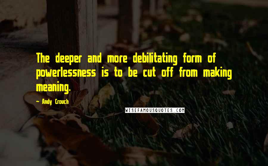 Andy Crouch Quotes: The deeper and more debilitating form of powerlessness is to be cut off from making meaning.