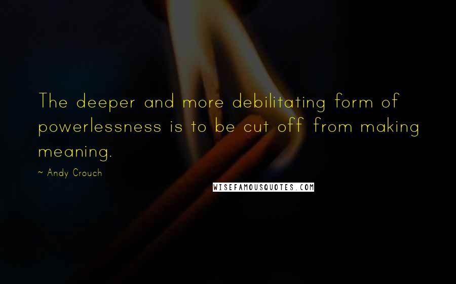 Andy Crouch Quotes: The deeper and more debilitating form of powerlessness is to be cut off from making meaning.