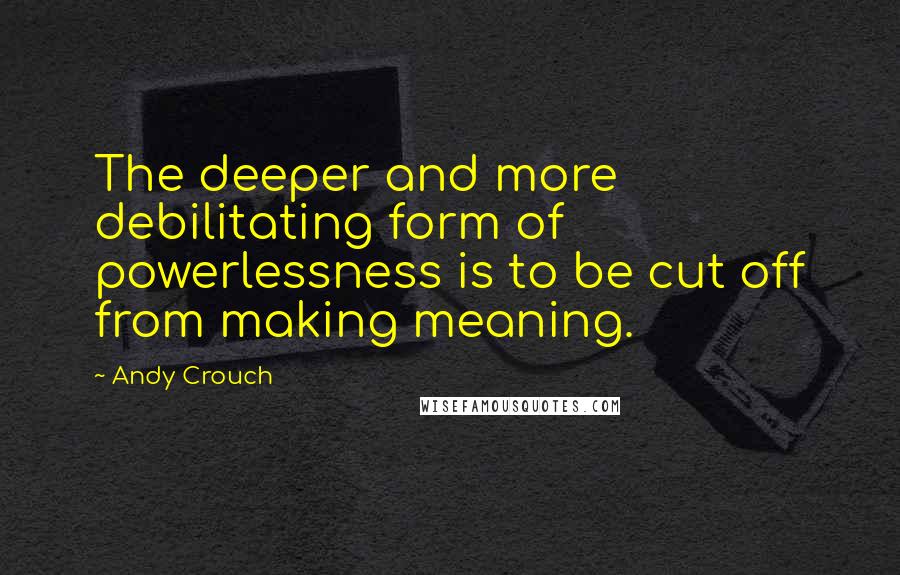 Andy Crouch Quotes: The deeper and more debilitating form of powerlessness is to be cut off from making meaning.