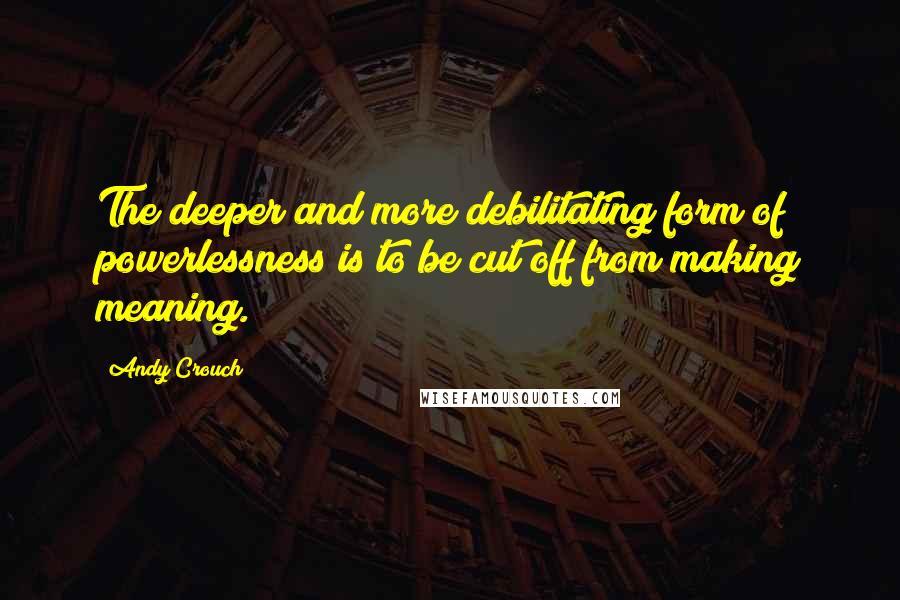 Andy Crouch Quotes: The deeper and more debilitating form of powerlessness is to be cut off from making meaning.