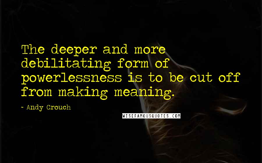 Andy Crouch Quotes: The deeper and more debilitating form of powerlessness is to be cut off from making meaning.