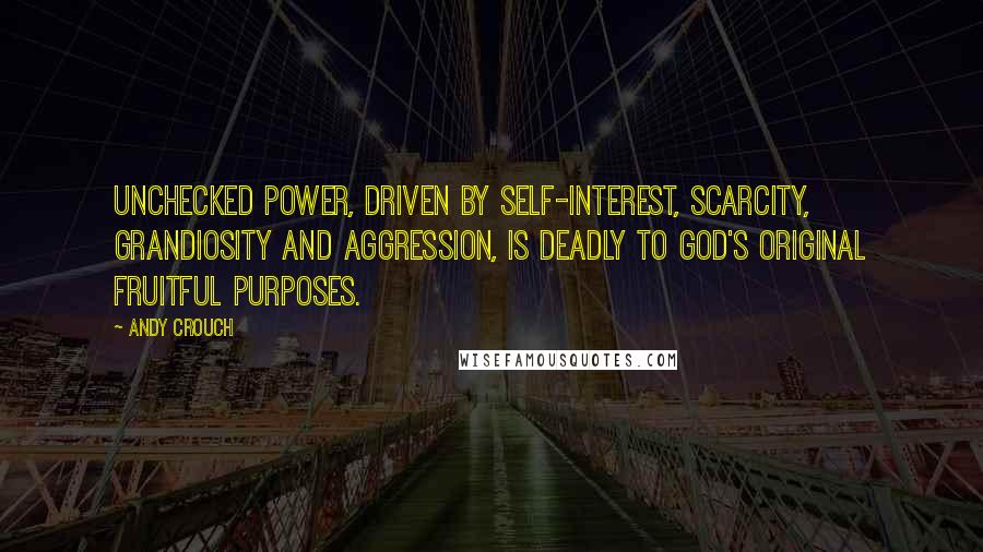 Andy Crouch Quotes: Unchecked power, driven by self-interest, scarcity, grandiosity and aggression, is deadly to God's original fruitful purposes.