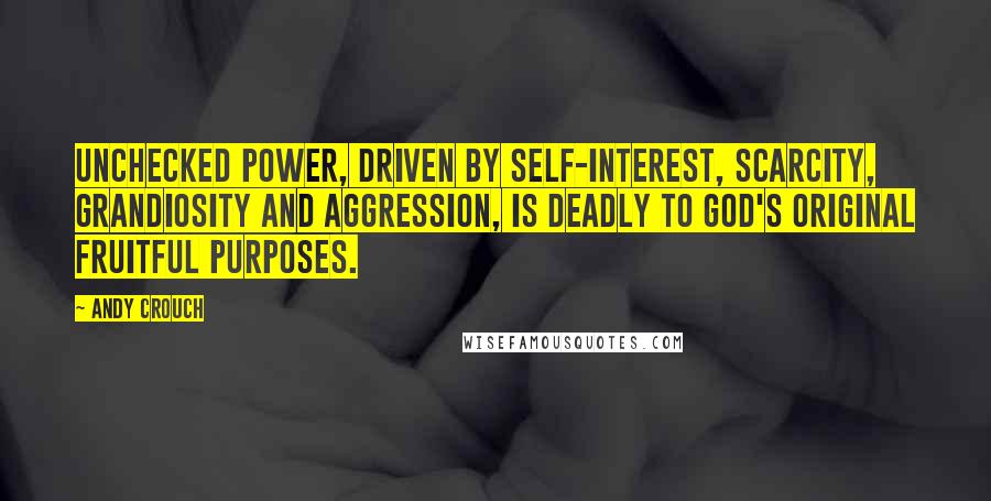 Andy Crouch Quotes: Unchecked power, driven by self-interest, scarcity, grandiosity and aggression, is deadly to God's original fruitful purposes.