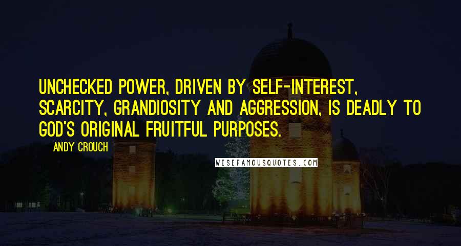 Andy Crouch Quotes: Unchecked power, driven by self-interest, scarcity, grandiosity and aggression, is deadly to God's original fruitful purposes.