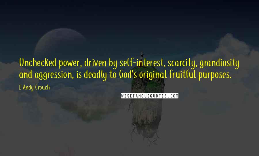 Andy Crouch Quotes: Unchecked power, driven by self-interest, scarcity, grandiosity and aggression, is deadly to God's original fruitful purposes.