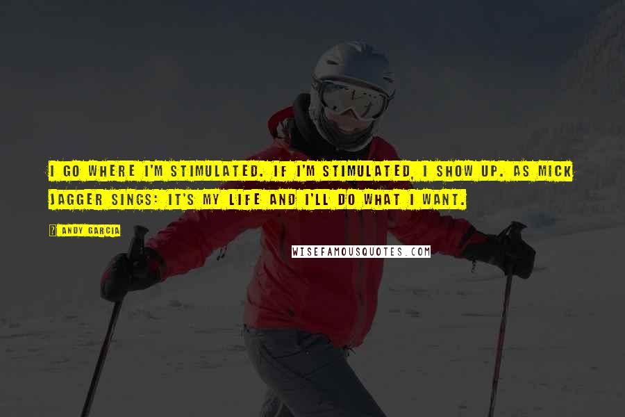 Andy Garcia Quotes: I go where I'm stimulated. If I'm stimulated, I show up. As Mick Jagger sings: It's my life and I'll do what I want.