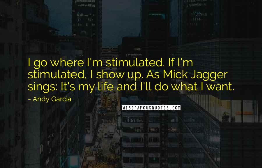 Andy Garcia Quotes: I go where I'm stimulated. If I'm stimulated, I show up. As Mick Jagger sings: It's my life and I'll do what I want.