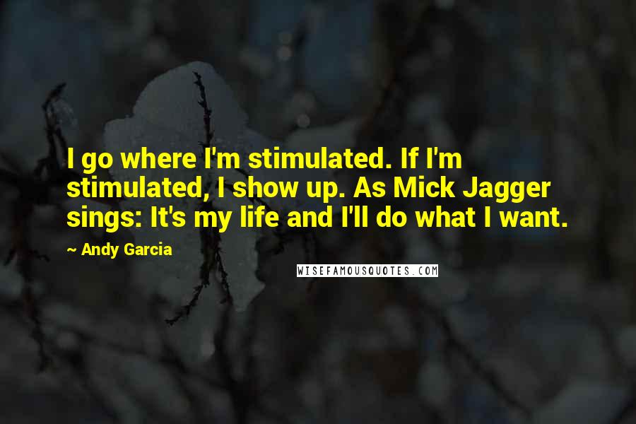 Andy Garcia Quotes: I go where I'm stimulated. If I'm stimulated, I show up. As Mick Jagger sings: It's my life and I'll do what I want.