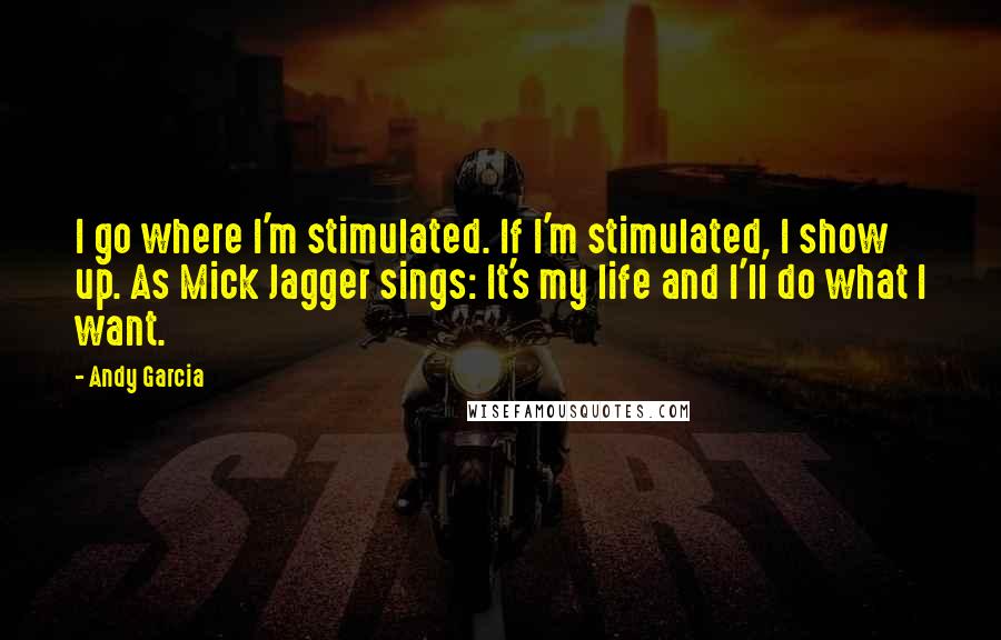 Andy Garcia Quotes: I go where I'm stimulated. If I'm stimulated, I show up. As Mick Jagger sings: It's my life and I'll do what I want.