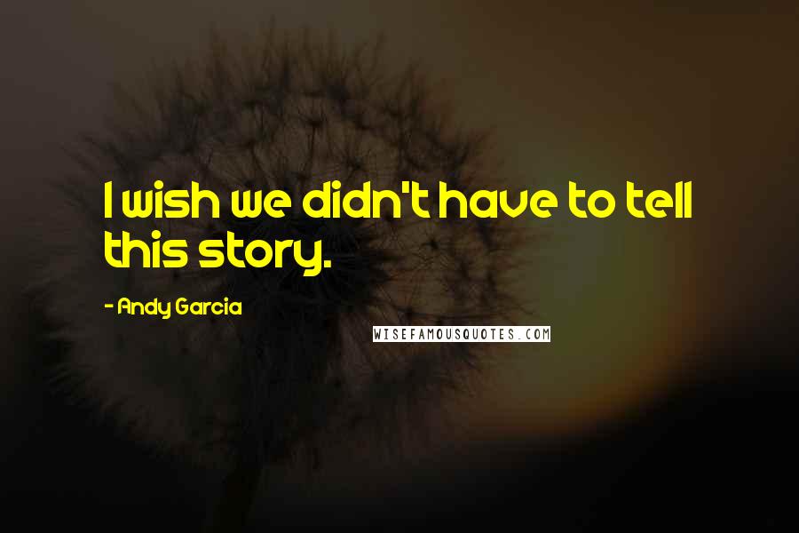 Andy Garcia Quotes: I wish we didn't have to tell this story.